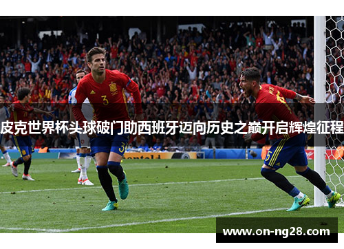 皮克世界杯头球破门助西班牙迈向历史之巅开启辉煌征程
