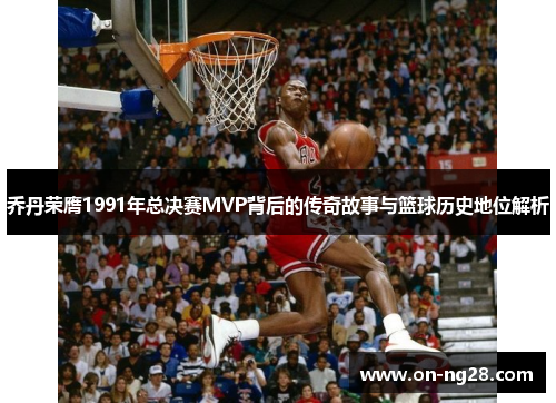 乔丹荣膺1991年总决赛MVP背后的传奇故事与篮球历史地位解析