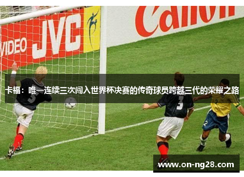 卡福：唯一连续三次闯入世界杯决赛的传奇球员跨越三代的荣耀之路