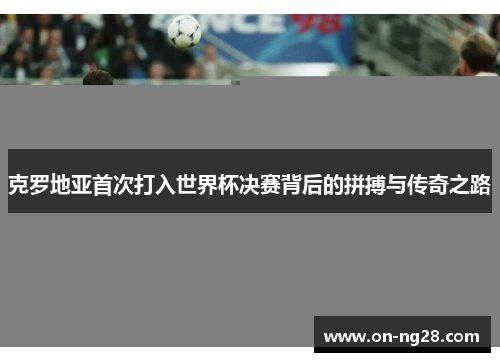 克罗地亚首次打入世界杯决赛背后的拼搏与传奇之路