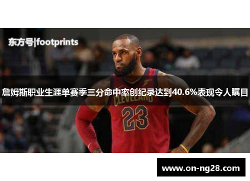 詹姆斯职业生涯单赛季三分命中率创纪录达到40.6%表现令人瞩目