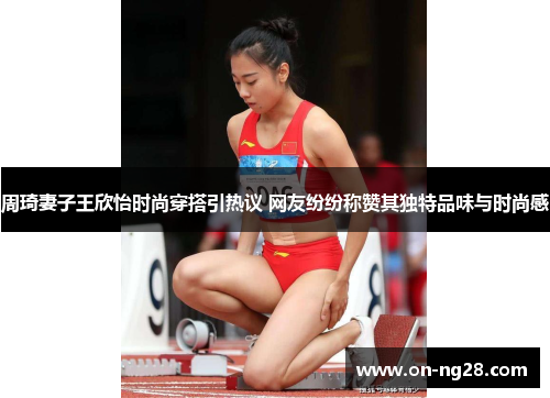 周琦妻子王欣怡时尚穿搭引热议 网友纷纷称赞其独特品味与时尚感