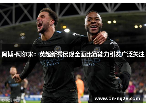 阿博·阿尔米：英超新秀展现全面比赛能力引发广泛关注
