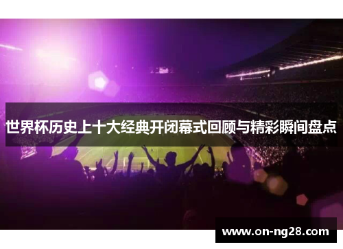 世界杯历史上十大经典开闭幕式回顾与精彩瞬间盘点