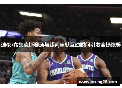 迪伦·布鲁克斯赛场与裁判幽默互动瞬间引发全场爆笑