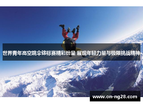 世界青年高空跳伞锦标赛精彩纷呈 展现年轻力量与极限挑战精神