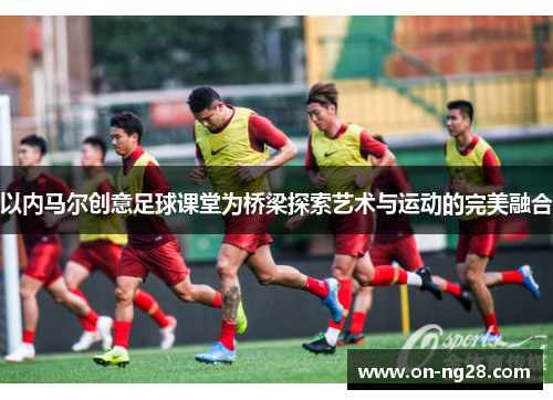 以内马尔创意足球课堂为桥梁探索艺术与运动的完美融合