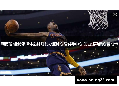 勒布朗·詹姆斯退休后计划创办篮球心理辅导中心 助力运动员心智成长