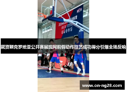 戴资颖克罗地亚公开赛展现网前假动作技艺成功得分引爆全场反响