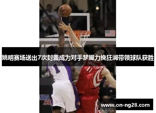 姚明赛场送出7次封盖成为对手梦魇力挽狂澜带领球队获胜