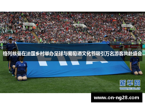 格列兹曼在法国乡村举办足球与葡萄酒文化节吸引万名游客共赴盛会