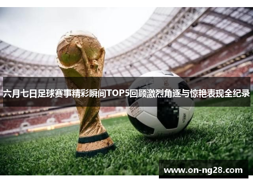 六月七日足球赛事精彩瞬间TOP5回顾激烈角逐与惊艳表现全纪录