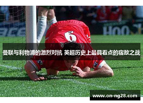 曼联与利物浦的激烈对抗 英超历史上最具看点的宿敌之战