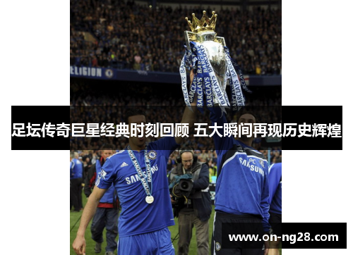 足坛传奇巨星经典时刻回顾 五大瞬间再现历史辉煌