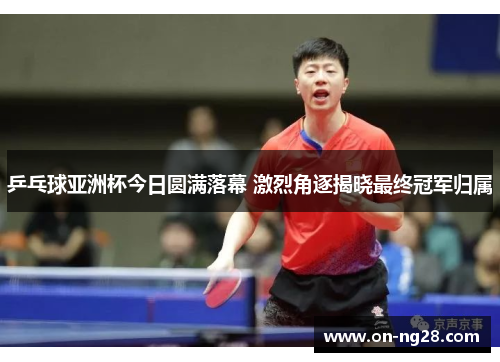 乒乓球亚洲杯今日圆满落幕 激烈角逐揭晓最终冠军归属