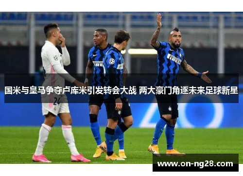 国米与皇马争夺卢库米引发转会大战 两大豪门角逐未来足球新星