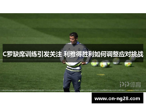 C罗缺席训练引发关注 利雅得胜利如何调整应对挑战