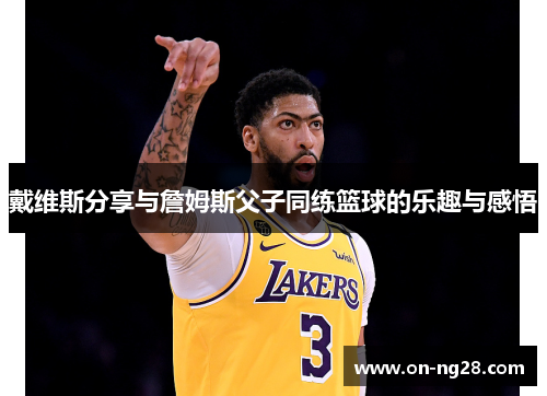 戴维斯分享与詹姆斯父子同练篮球的乐趣与感悟