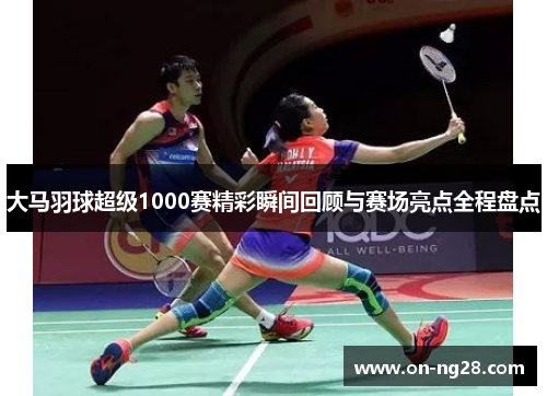 大马羽球超级1000赛精彩瞬间回顾与赛场亮点全程盘点