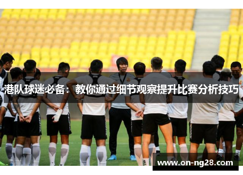 港队球迷必备：教你通过细节观察提升比赛分析技巧