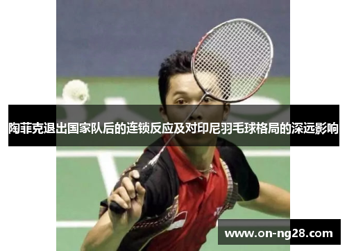 陶菲克退出国家队后的连锁反应及对印尼羽毛球格局的深远影响