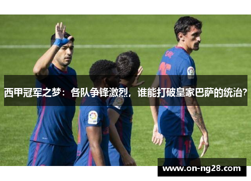 西甲冠军之梦：各队争锋激烈，谁能打破皇家巴萨的统治？
