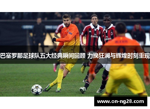 巴塞罗那足球队五大经典瞬间回顾 力挽狂澜与辉煌时刻重现