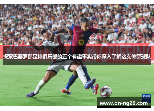 探索巴塞罗那足球俱乐部的五个有趣事实带你深入了解这支传奇球队