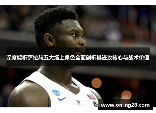 深度解析萨拉赫五大场上角色全面剖析其进攻核心与战术价值 深度解析萨拉赫五大场上角色全面剖析其进攻核心与战术价值